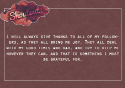 roleplayerxshoutouts: “I will always give thanks to all of my followers, as they all bring me joy. They all deal with my good times and bad, and try to help me however they can, and that is something I must be grateful for.”