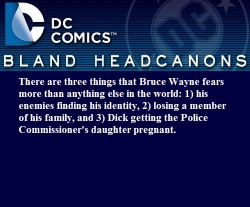 blanddcheadcanons:  There are three things that Bruce Wayne fears more than anything else in the world: 1) his enemies finding his identity, 2) losing a member of his family, and 3) Dick getting the Police Commissioner’s daughter pregnant.