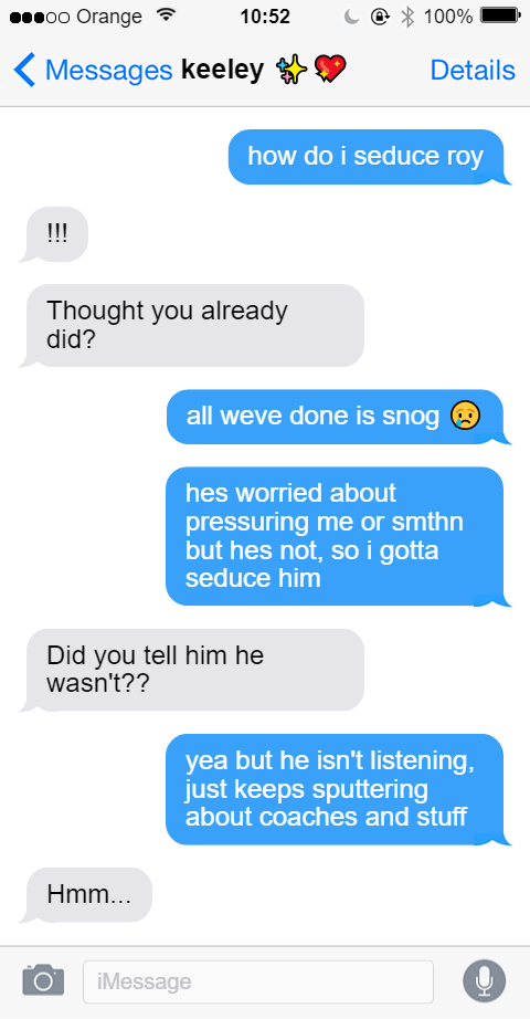 iMessage thread with Keeley [sparkle emoji, sparkle heart emoji] from 10:52am. Jamie: how do i seduce roy. Keeley: !!! Keeley: Thought you already did? Jamie: all weve done is snog [crying emoji]. Jamie: He's worried about pressuring me or something but he's not, so I gotta seduce him. Keeley: Did you tell him he wasn't?? Jamie: yea but he isn't listening, just keeps sputtering about coaches and stuff. Keeley: Hmm...