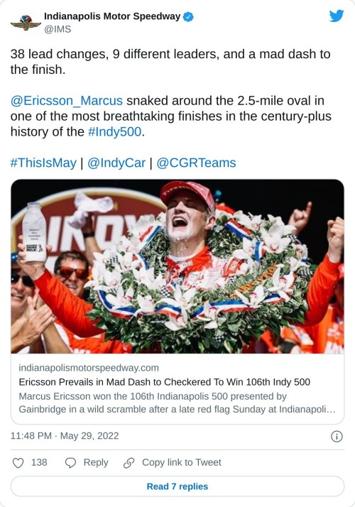 38 lead changes, 9 different leaders, and a mad dash to the finish.@Ericsson_Marcus snaked around the 2.5-mile oval in one of the most breathtaking finishes in the century-plus history of the #Indy500.#ThisIsMay | @IndyCar | @CGRTeams https://t.co/U6Sm73t3SK  — Indianapolis Motor Speedway (@IMS) May 29, 2022