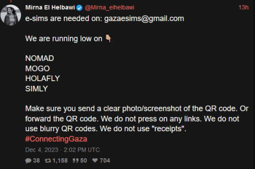 Mirna El Helbawi
@Mirna_elhelbawi
13h
e-sims are needed on: gazaesims@gmail.com
We are running low on 👇🏼
NOMAD
MOGO
HOLAFLY
SIMLY
Make sure you send a clear photo/screenshot of the QR code. Or forward the QR code. We do not press on any links. We do not use blurry QR codes. We do not use "receipts".
#ConnectingGaza
Dec 4, 2023 · 2:02 PM UTC