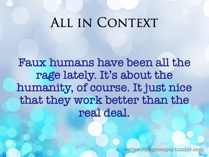 writeroftheprompts:
““Faux humans have been all the rage lately. It’s about the humanity, of course. It just nice that they work better than the real deal.
”
Context is everything. Each little tidbit could mean a hundred different things depending on...