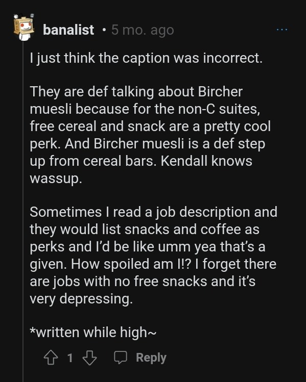 A reddit comment by user "banalist" from 5 months ago. The comment reads: "I just think the caption was incorrect. They are def talking about Bircher muesli because for the non-C suites, free cereal and snack are a pretty cool perk. And Bircher muesli is a def step up from cereal bars. Kendall knows wassup. Sometimes I read a job description and they would list snacks and coffee as perks and I’d be like umm yea that’s a given. How spoiled am I!? I forget there are jobs with no free snacks and it’s very depressing. *written while high~"