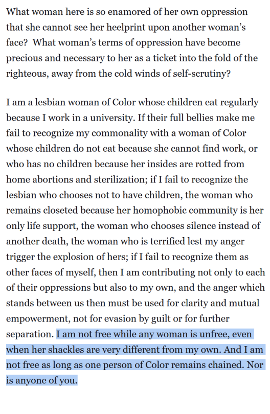 What woman here is so enamored of her own oppression that she cannot see her heelprint upon another woman’s face?  What woman’s terms of oppression have become precious and necessary to her as a ticket into the fold of the righteous, away from the cold winds of self-scrutiny?  I am a lesbian woman of Color whose children eat regularly because I work in a university. If their full bellies make me fail to recognize my commonality with a woman of Color whose children do not eat because she cannot find work, or who has no children because her insides are rotted from home abortions and sterilization; if I fail to recognize the lesbian who chooses not to have children, the woman who remains closeted because her homophobic community is her only life support, the woman who chooses silence instead of another death, the woman who is terrified lest my anger trigger the explosion of hers; if I fail to recognize them as other faces of myself, then I am contributing not only to each of their oppressions but also to my own, and the anger which stands between us then must be used for clarity and mutual empowerment, not for evasion by guilt or for further separation. I am not free while any woman is unfree, even when her shackles are very different from my own. And I am not free as long as one person of Color remains chained. Nor is anyone of you.