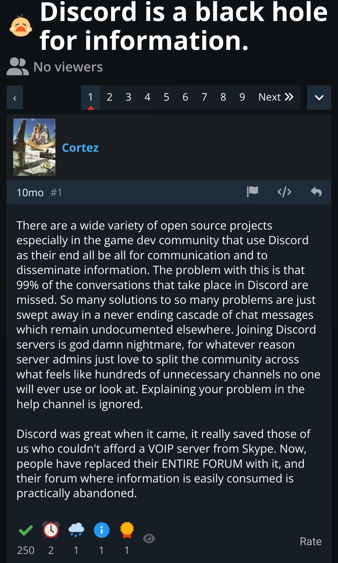 Discord Is A Black Hole For Information

There are a wide variety of open source projects especially in the game dev community that use Discord as their end all be all for communication and to disseminate information. The problem with this is that 99% of the conversations that take place in Discord are missed. So many solutions to so many problems are just swept away in a never ending cascade of chat messages which remain undocumented elsewhere. Joining Discord servers is god damn nightmare, for whatever reason server admins just love to split the community across what feels like hundreds of unnecessary channels no one will ever use or look at. Explaining your problem in the help channel is ignored. 

Discord was great when it came, it really saved those of us who couldn't afford a VOIP server from Skype. Now, people have replaced their ENTIRE FORUM with it, and their forum where information is easily consumed is practically abandoned. 