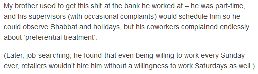 My brother used to get this shit at the bank he worked at -- he was part-time, and his supervisors (with occasional complaints) would schedule him so he could observe Shabbat and holidays, but his coworkers complained endlessly about 'preferential treatment'. (Later, job-searching, he found out that even being willing to work every Sunday ever, retailers wouldn't hire him without a willingness to work Saturdays as well.