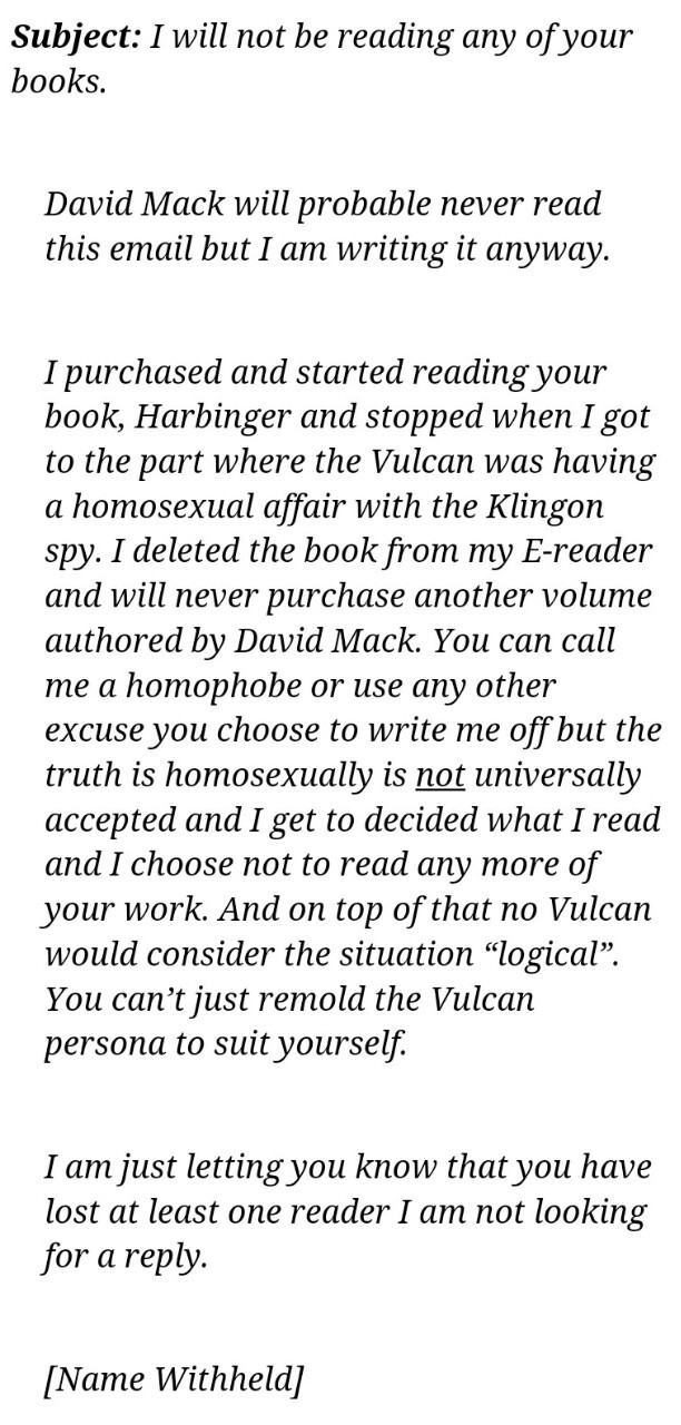 DAVID MACK (known as a Star Trek writer) RECIEVED THIS HOMOPHOBIC EMAIL AND THIS IS HOW HE RESPONDED ON HIS BLOG. EPIC.
“ “Well, the author of that e-mail might not have been looking for a reply, but he’s going to get one.
If he thinks the fear of...