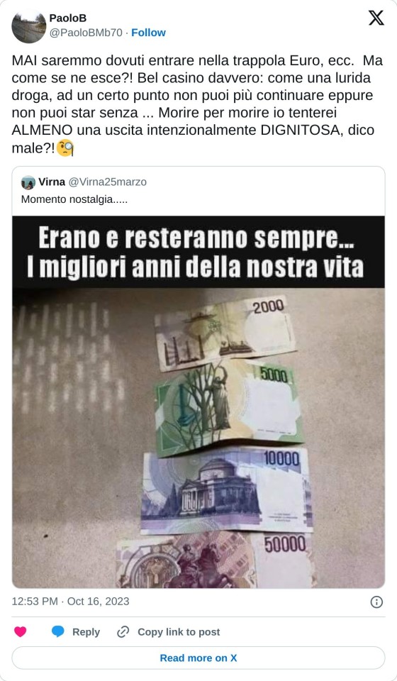 MAI saremmo dovuti entrare nella trappola Euro, ecc. Ma come se ne esce?! Bel casino davvero: come una lurida droga, ad un certo punto non puoi più continuare eppure non puoi star senza ... Morire per morire io tenterei ALMENO una uscita intenzionalmente DIGNITOSA, dico male?!🧐 https://t.co/KEzUUVdIkC  — PaoloB (@PaoloBMb70) October 16, 2023