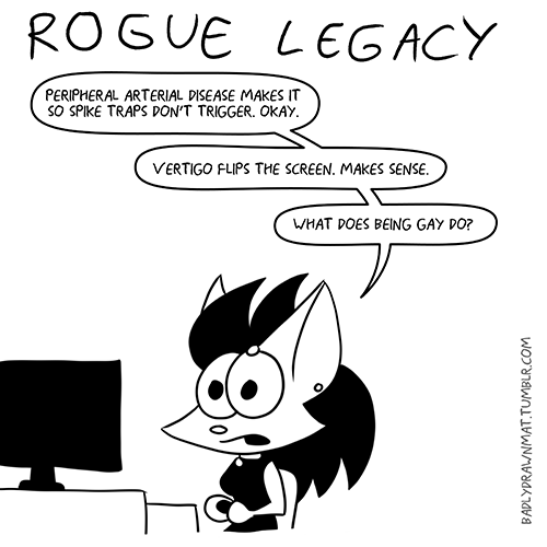 badlydrawnmat:  Rogue Legacy is a lot of fun, you guys. It’s one of those pixel-y, retro-y sidescrollers that are all the rage these days. You take your guy/girl into a randomly-generated castle, and try to get as far as you can, collecting loot and