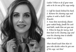 submissive-william:  Ladies! What to do if your man asks to be let out of his cage early: 1. Cuff his hands behind his back.2. Remove his chastity cage and replace it with a Kali’s Teeth Bracelet.3. Tease him mercilessly: flaunt your naked body; fondle