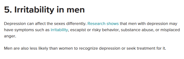 5. Irritability in men. Depression can affect the sexes differently. Research shows that men with depression may have symptoms such as irritability, escapist or risky behavior, substance abuse, or misplaced anger. Men are also more likely than women to recognize depression and seek treatment for it.