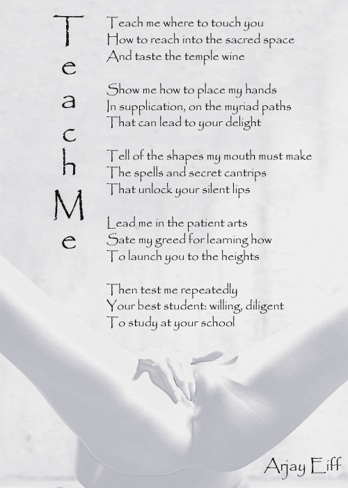 Teach MeTeach me where to touch youHow to reach into the sacred spaceAnd taste the temple wineShow me how to place my handsIn supplication, on the myriad pathsThat can lead to your delightTell of the shapes my mouth must makeThe spells and secret cantrips