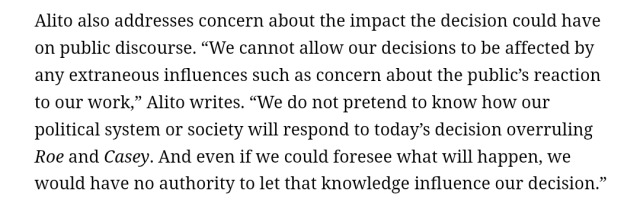 Alito also addresses concern about the impact the decision could have on public discourse. “We cannot allow our decisions to be affected by any extraneous influences such as concern about the public’s reaction to our work,” Alito writes. “We do not pretend to know how our political system or society will respond to today’s decision overruling Roe and Casey. And even if we could foresee what will happen, we would have no authority to let that knowledge influence our decision.”