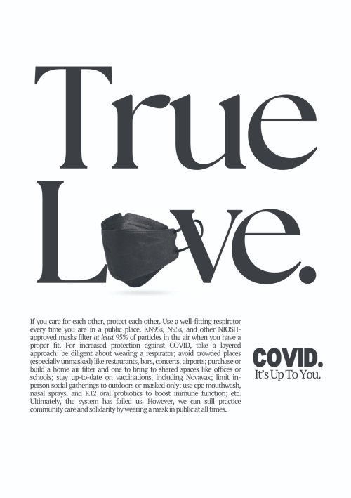 poster reading "True Love" in large font, with the "o" in "Love" being replaced by a black N95 mask. Below, text reads "If you care for each other, protect each other. Use a well-fitting respirator every time you are in a public place. KN95s, N95s, and other NIOSH-approved masks filter at least 95% of particles in the air when you have a proper fit. For increased protection against COVID, take a layered approch: be diligent about wearing a respirator, avoid crowded places (especially unmasked) like restaurants, bars, concerts, airports; purchase or build a home air filter and bring one to shared spaces like offices or schools; stay up-to-date on vaccinations, including Novavax; limit in-person social gatherings to outdoors or masked only; use cpc mouthwash, nasal sprays, and K12 oral probiotics to boost immune fun gion; etc. Ultimately, the system has failed us. However, we can still practice community care and solidarity by wearing a mask in public at all times. COVID. It's Up To You."