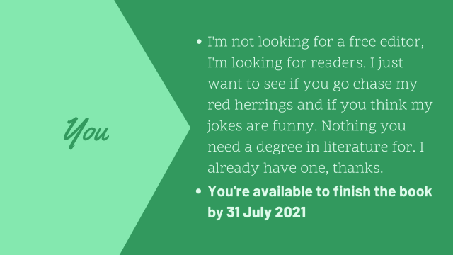 I'm not looking for a free editor, I want a reader. I want to see if you go chase my red herrings and if you think my jokes are funny. You're available to finish the book by 31 July 2021.