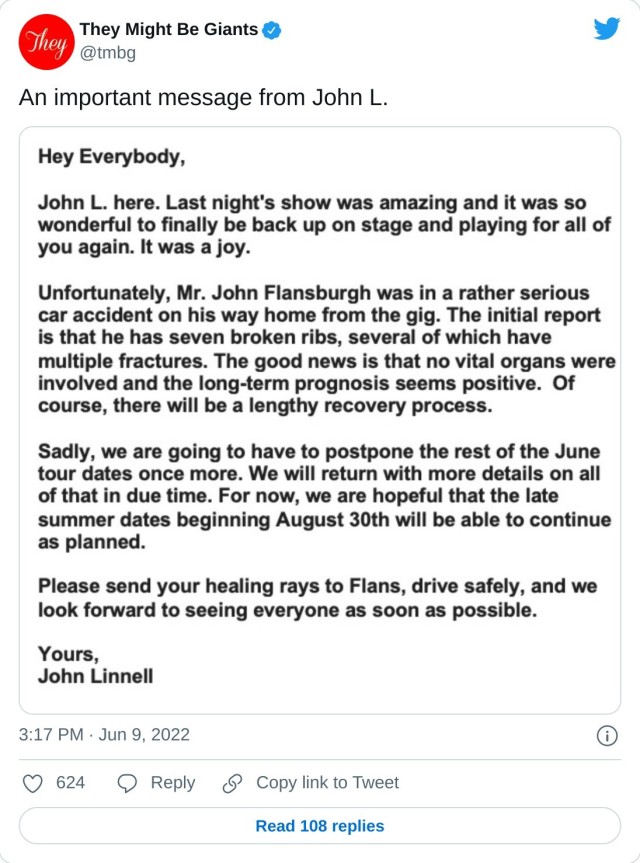 A tweet on June 9 2022 from John Linnell, notifying fans that Flansburgh has broken several bones in a car accident and shows are postponed until August 2022