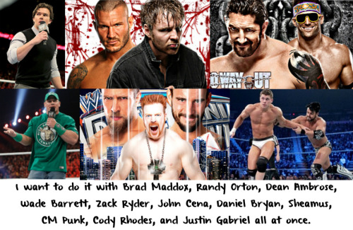 wwewrestlingsexconfessions: I want to do it with Brad Maddox, Randy Orton, Dean Ambrose, Wade Barrett, Zack Ryder, John Cena, Daniel Bryan, Sheamus, CM Punk, Cody Rhodes, and Justin Gabriel all at once.