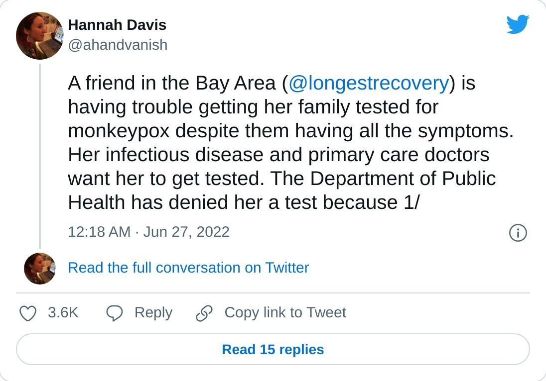 A friend in the Bay Area (@longestrecovery) is having trouble getting her family tested for monkeypox despite them having all the symptoms. Her infectious disease and primary care doctors want her to get tested. The Department of Public Health has denied her a test because 1/

— Hannah Davis (@ahandvanish) June 27, 2022