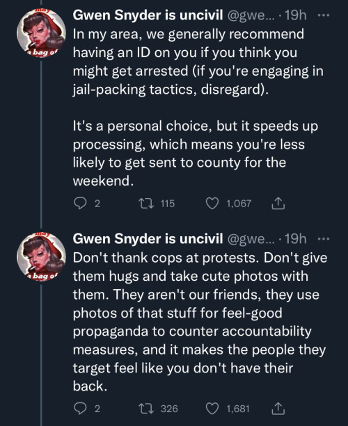image nine: first tweet in image states "In my area, we generally recommend having an ID on you if you think you might get arrested (if you're engaging in jail-packing tactics, disregard). It's a personal choice, but it speeds up processing, which means you're less likely to get sent to county for the weekend." second tweet in image states "Don't thank cops at protests. Don't give them hugs and take cute photos with them. They aren't our friends, they use photos of that stuff for feel-good propaganda to counter accountability measures, and it makes the people they target feel like you don't have their back"