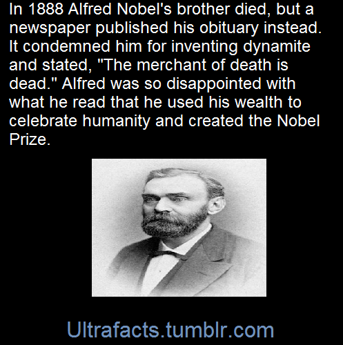 ultrafacts:  In 1888 Alfred’s brother Ludvig died while visiting Cannes and a French newspaper erroneously published Alfred’s obituary. It condemned him for his invention of dynamite and is said to have brought about his decision to leave a better