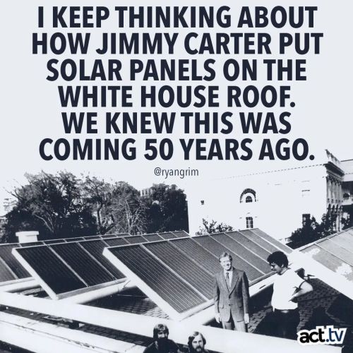liberalsarecool:Jimm Carter was a visionary. He wanted to be an example for the country to conserve energy. Ronald Reagan ripped the solar panels off the White House proving Republicans always reject innovation, reject preventative policy, drag America