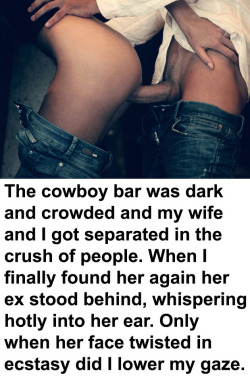 myeroticbunny:  The cowboy bar was dark and crowded and my wife and I got separated in the crush of people. When I finally found her again her ex stood behind, whispering hotly into her ear. Only when her face twisted in ecstasy did I lower my gaze. Want