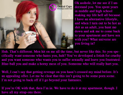 Ok asshole, let me see if I understand you. You spent years in middle and high school making my life hell all because I have an alternative lifestyle, and when I turn out to be hot as shit as an adult, you hunt me down and ask me to come back to your