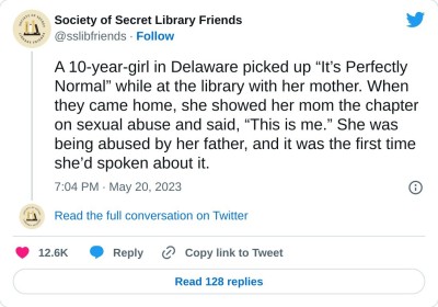 A 10-year-girl in Delaware picked up “It’s Perfectly Normal” while at the library with her mother. When they came home, she showed her mom the chapter on sexual abuse and said, “This is me.” She was being abused by her father, and it was the first time she’d spoken about it.

— Society of Secret Library Friends (@sslibfriends) May 20, 2023