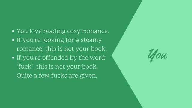 You love reading cosy romance. Mind you, the book is not steamy. If you're offended by the word fuck, this is not your book. Quite a few fucks are given.