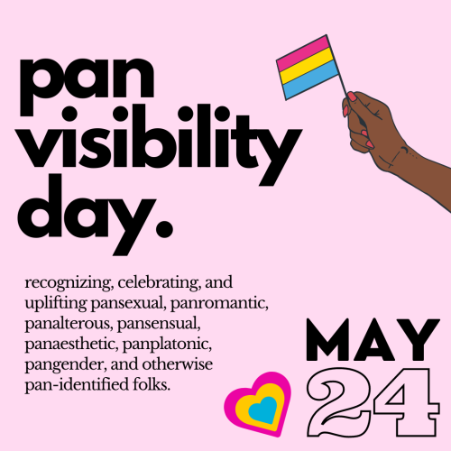 A light pink background with a graphic of a hand holding a pansexual flag and a heart in the pansexual colors, black text reading, “pan visibility day. recognizing, celebrating, and uplifting pansexual, panromantic, panalterous, pansensual, panaesthetic, panplatonic, pangender, and otherwise pan-identified folks. may 24.”