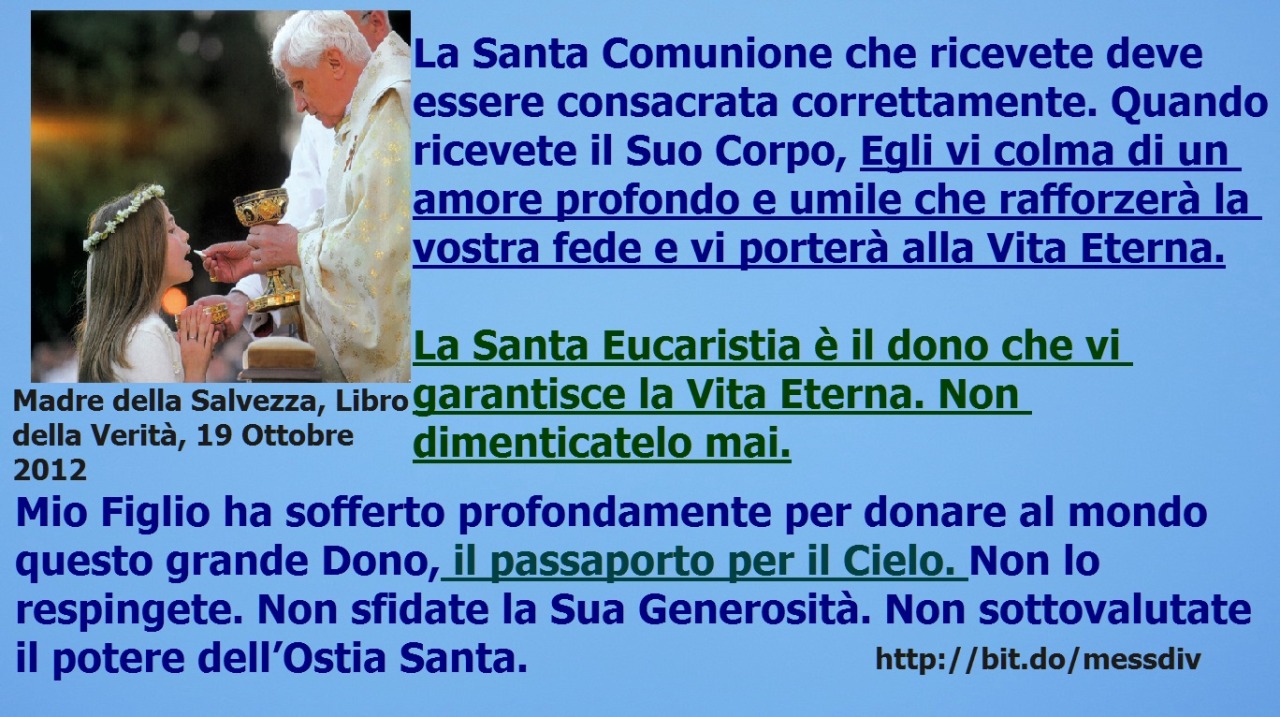 La Santa Eucaristia è il dono che vi garantisce la Vita Eterna… il passaporto per il Cielo. Non lo respingete June 23, 2020 at 12:10AM
Quelli di voi che rifiutano la presenza reale di Mio Figlio nella Santa Eucaristia, negano un grande Dono. Non...