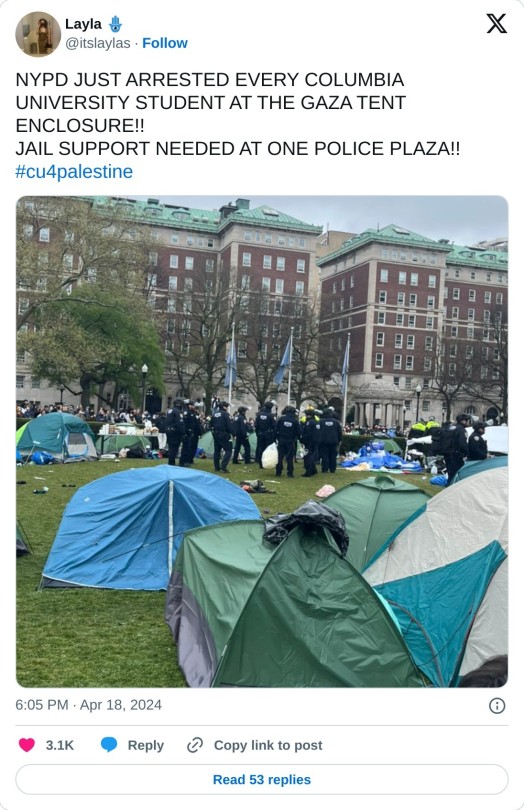NYPD JUST ARRESTED EVERY COLUMBIA UNIVERSITY STUDENT AT THE GAZA TENT ENCLOSURE!!  JAIL SUPPORT NEEDED AT ONE POLICE PLAZA!! #cu4palestine pic.twitter.com/0EI6HXJZee  — Layla 🪬 (@itslaylas) April 18, 2024