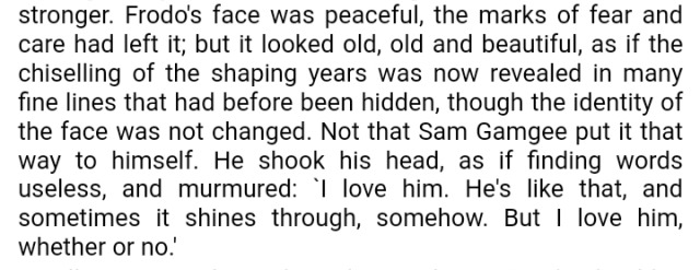 Frodo's face was peaceful, the marks of fear and care had left it; but it looked old, old and beautiful, as if the chiselling of the shaping years was now revealed in many fine lines that had before been hidden, though the identity of the face was not changed. Not that Sam Gamgee put it that way to himself. He shook his head, as if finding words useless, and murmured: 'I love him. He's like that, and sometimes it shines through, somehow. But I love him, whether or no.'