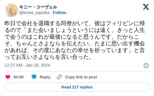 昨日で会社を退職する同僚がいて、彼はフィリピンに帰るので「また会いましょうというには遠く、きっと人生で会うのはこれが最後になると思うんです、だからこそ、ちゃんとさよならを伝えたい、たまに思い出す機会があれば、その度にあなたの幸せを祈っています」と言ってお互いさよならを言い合った。

? キニー・コーヴェル (@kinee_tapioka) January 18, 2024