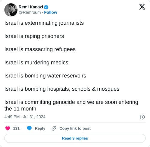 Israel is exterminating journalists
Israel is raping prisoners
Israel is massacring refugees
Israel is murdering medics
Israel is bombing water reservoirs
Israel is bombing hospitals, schools & mosques
Israel is committing genocide and we are soon entering the 11 month
— Remi Kanazi (@Remroum) July 31, 2024