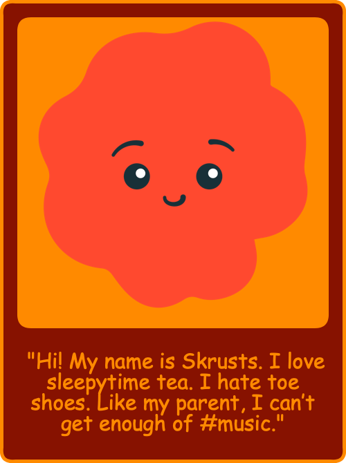 "Hi! My name is Skrusts. I love sleepytime tea. I hate toe shoes. Like my parent, I can’t get enough of #music."