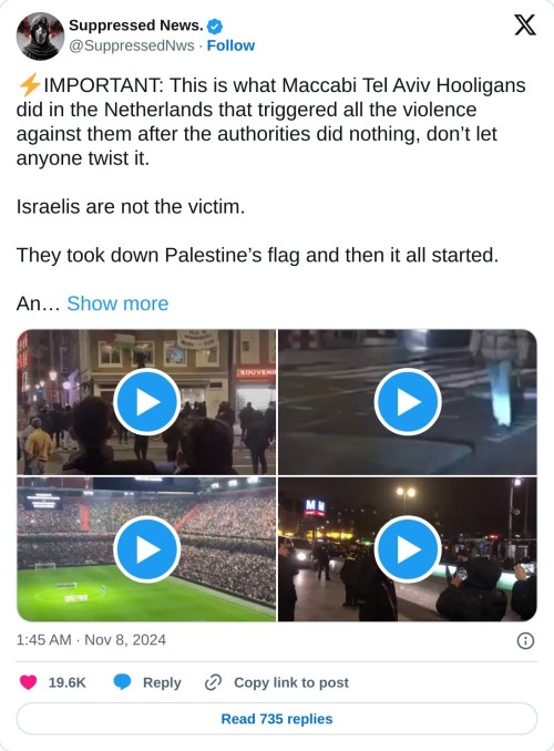⚡️IMPORTANT: This is what Maccabi Tel Aviv Hooligans did in the Netherlands that triggered all the violence against them after the authorities did nothing, don’t let anyone twist it. 

Israelis are not the victim.

They took down Palestine’s flag and then it all started.

An… pic.twitter.com/NaP3x0Pl9z

— Suppressed News. (@SuppressedNws) November 8, 2024