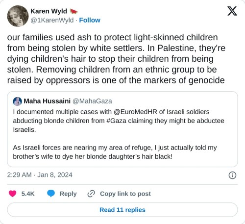 our families used ash to protect light-skinned children from being stolen by white settlers. In Palestine, they're dying children's hair to stop their children from being stolen. Removing children from an ethnic group to be raised by oppressors is one of the markers of genocide https://t.co/DyUy4Zf97K
— Karen Wyld 🍉 (@1KarenWyld) January 8, 2024