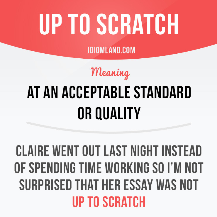 “Up to scratch” means “at an acceptable standard or quality”.
Example: Claire went out last night instead of spending time working so I’m not surprised that her essay was not up to scratch.
Origin: This idiom originates from early boxing matches when...