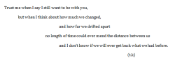 disaffecting: Trust me when I say I still want to be with you, but when I think about how much we changed, and how far we drifted apart; no length of time could ever mend the distance between us, and I don’t know if we will ever get back what we had