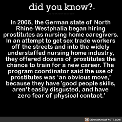 did-you-kno:  In 2006, the German state of North  Rhine-Westphalia began hiring  prostitutes as nursing home caregivers.  In an attempt to get sex trade workers  off the streets and into the widely  understaffed nursing home industry,  they offered dozens