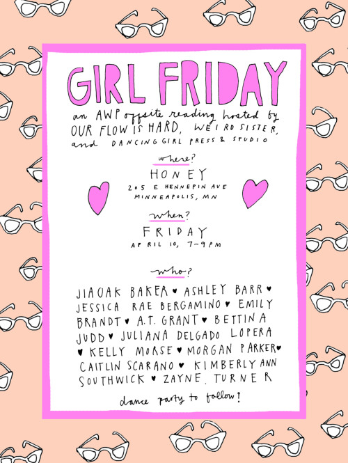 ARE YOU READY, MINNEAPOLIS?
Girl Friday: An AWP offsite reading presented by Our Flow is Hard, Weird Sister & Dancing Girl Press
Honey
205 E. Hennepin Ave.
Friday, April 10
7-9/9:30pm
With a Turnt Up! dance party at 10pm!!