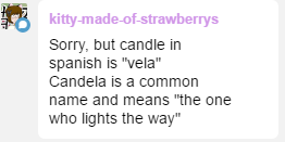 kitty-made-of-strawberrys:  princessharumi:  Candela literally means all those things dear candle, fire, light “ser una candela” is someone who is feisty too  Mira, yo vivo en Argentina y acá no decimos candela como sinónimo de vela, no sé como