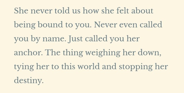 She never told us how she felt about being bound to you. Never even called you by name. Just called you her anchor. The thing weighing her down, tying her to this world and stopping her destiny.