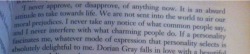 jinjerbredman:  I think this is the single most beautiful sentence ever written in a book. Just look at it. “We are not sent into the world to air our moral prejudices.” - Henry Wotton, The Picture of Dorian Gray by Oscar Wilde My gosh many more people
