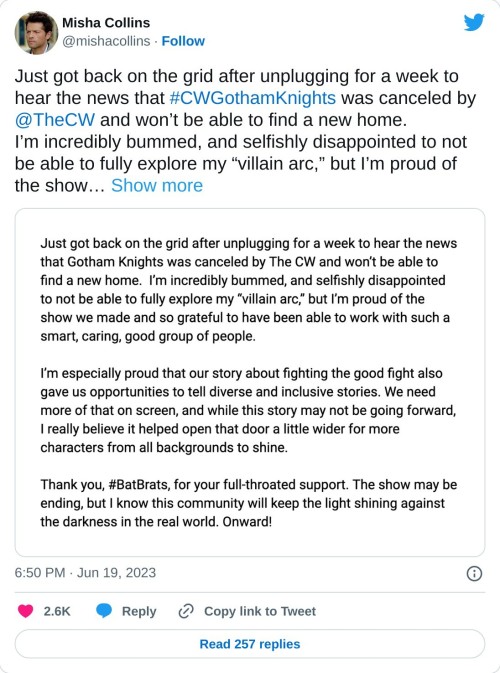 Just got back on the grid after unplugging for a week to hear the news that #CWGothamKnights was canceled by @TheCW and won’t be able to find a new home.
I’m incredibly bummed, and selfishly disappointed to not be able to fully explore my “villain arc,” but I’m proud of the show… pic.twitter.com/zOBQ3uCrDM
— Misha Collins (@mishacollins) June 19, 2023