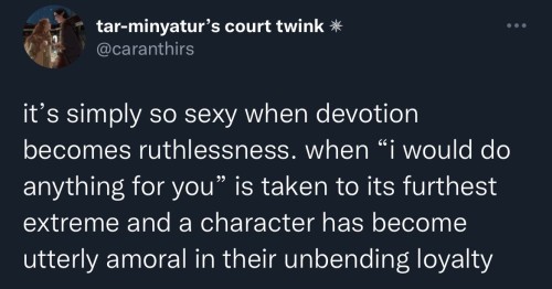 it's simply so sexy when devotion becomes ruthlessness. when "i would do anything for you" is taken to its furthest extreme and a character has become utterly amoral in their unbending loyalty  (twitter post by @caranthirs)