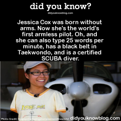 did-you-kno:  Jessica Cox was born without arms. Now she’s the world’s first armless pilot. Oh, and she can also type 25 words per minute, has a black belt in Taekwondo, and is a certified SCUBA diver.  Source