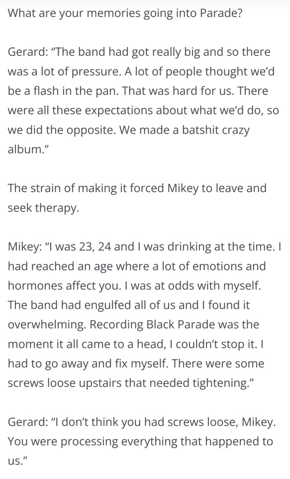  What are your memories going into Parade?

Gerard: “The band had got really big and so there was a lot of pressure. A lot of people thought we’d be a flash in the pan. That was hard for us. There were all these expectations about what we’d do, so we did the opposite. We made a batshit crazy album.”

The strain of making it forced Mikey to leave and seek therapy.

Mikey: “I was 23, 24 and I was drinking at the time. I had reached an age where a lot of emotions and hormones affect you. I was at odds with myself. The band had engulfed all of us and I found it overwhelming. Recording Black Parade was the moment it all came to a head, I couldn’t stop it. I had to go away and fix myself. There were some screws loose upstairs that needed tightening.”

Gerard: “I don’t think you had screws loose, Mikey. You were processing everything that happened to us.”