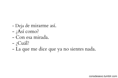 reir-o-llorar:  - deja de hablarme con esas palabras tan frías- deja de actuar tan indiferente. 